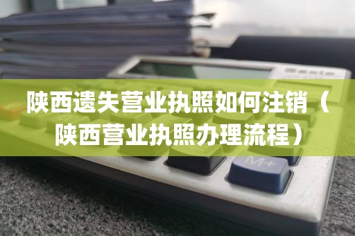 陕西遗失营业执照如何注销（陕西营业执照办理流程）
