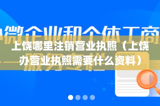 上饶哪里注销营业执照（上饶办营业执照需要什么资料）