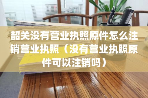 韶关没有营业执照原件怎么注销营业执照（没有营业执照原件可以注销吗）