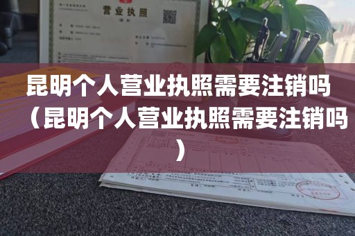昆明个人营业执照需要注销吗（昆明个人营业执照需要注销吗）