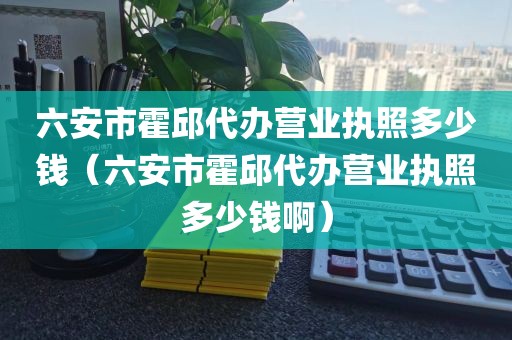 六安市霍邱代办营业执照多少钱（六安市霍邱代办营业执照多少钱啊）