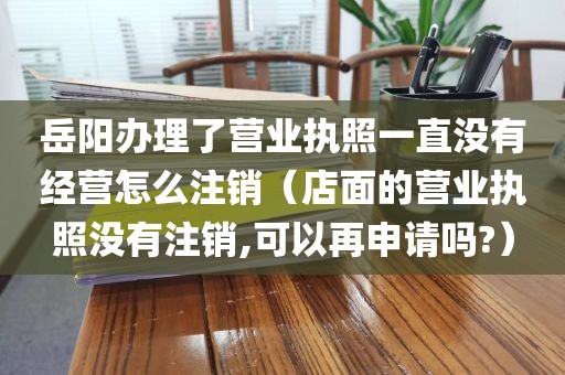 岳阳办理了营业执照一直没有经营怎么注销(店面的营业执照没有注销,可以再申请吗?)