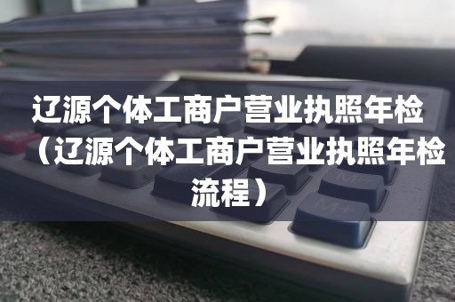 辽源个体工商户营业执照年检（辽源个体工商户营业执照年检流程）
