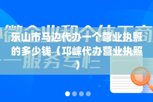 乐山市马边代办一个营业执照的多少钱（邛崃代办营业执照）