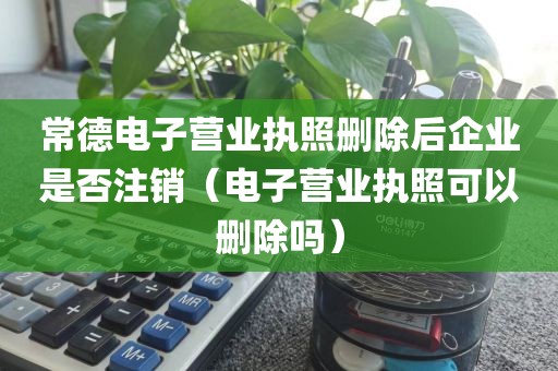 常德电子营业执照删除后企业是否注销（电子营业执照可以删除吗）