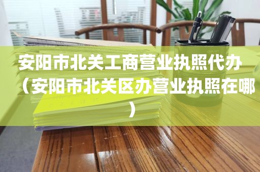 安阳市北关工商营业执照代办（安阳市北关区办营业执照在哪）
