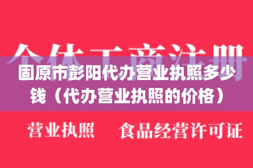 固原市彭阳代办营业执照多少钱（代办营业执照的价格）
