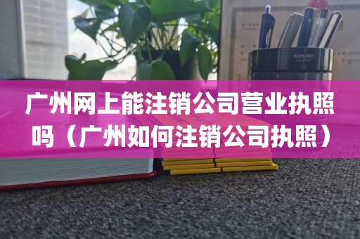 广州网上能注销公司营业执照吗（广州如何注销公司执照）