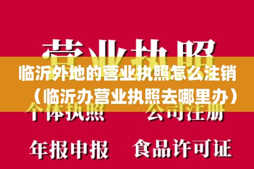 临沂外地的营业执照怎么注销（临沂办营业执照去哪里办）