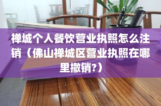 禅城个人餐饮营业执照怎么注销（佛山禅城区营业执照在哪里撤销?）