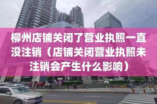 柳州店铺关闭了营业执照一直没注销（店铺关闭营业执照未注销会产生什么影响）