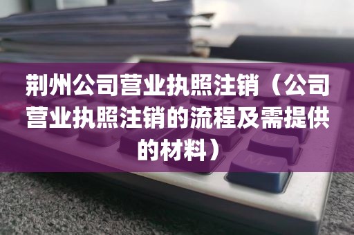 荆州公司营业执照注销（公司营业执照注销的流程及需提供的材料）