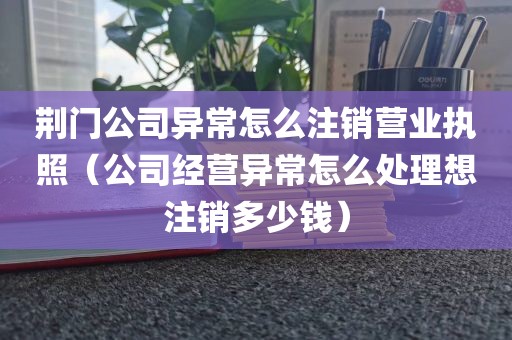 荆门公司异常怎么注销营业执照（公司经营异常怎么处理想注销多少钱）