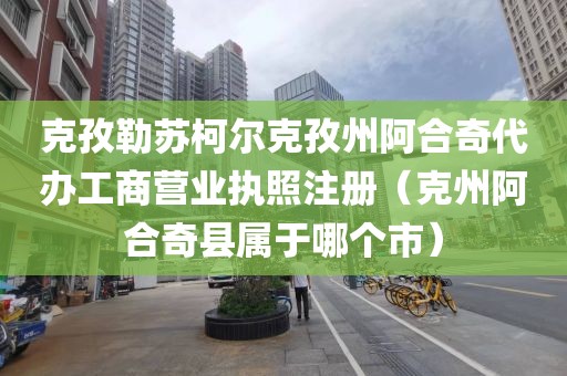 克孜勒苏柯尔克孜州阿合奇代办工商营业执照注册(克州阿合奇县属于哪个市)