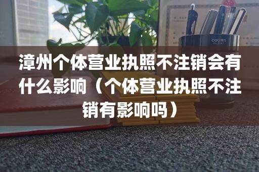 漳州个体营业执照不注销会有什么影响（个体营业执照不注销有影响吗）