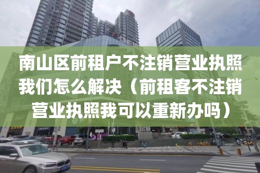 南山区前租户不注销营业执照我们怎么解决（前租客不注销营业执照我可以重新办吗）