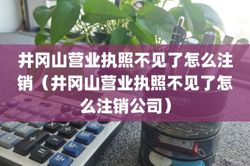 井冈山营业执照不见了怎么注销(井冈山营业执照不见了怎么注销公司)
