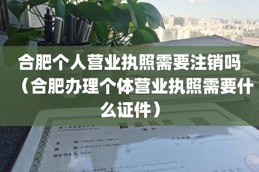 合肥个人营业执照需要注销吗（合肥办理个体营业执照需要什么证件）