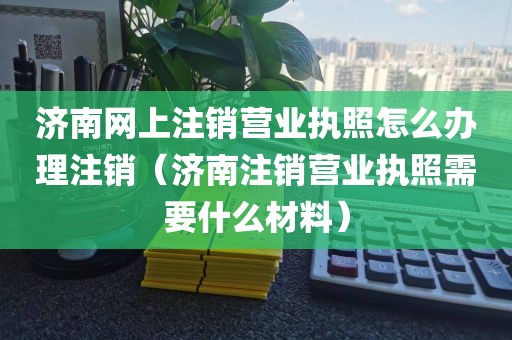 济南网上注销营业执照怎么办理注销（济南注销营业执照需要什么材料）