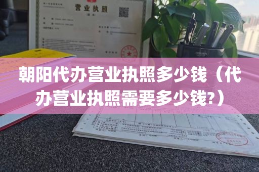 朝阳代办营业执照多少钱（代办营业执照需要多少钱?）