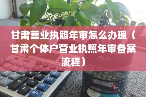 甘肃营业执照年审怎么办理（甘肃个体户营业执照年审备案流程）