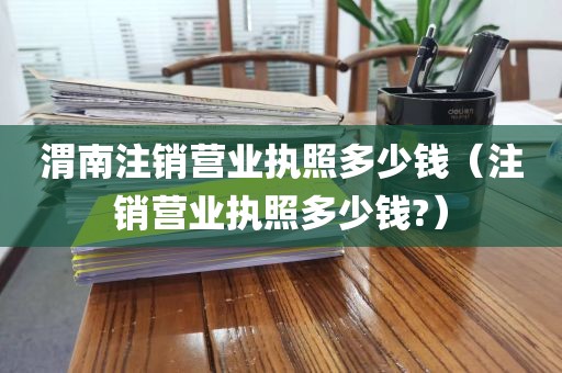 渭南注销营业执照多少钱（注销营业执照多少钱?）