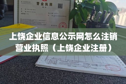 上饶企业信息公示网怎么注销营业执照（上饶企业注册）