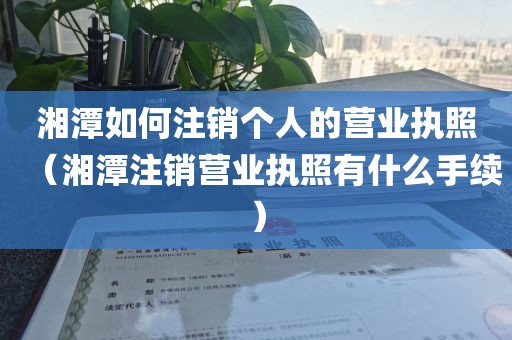 湘潭如何注销个人的营业执照（湘潭注销营业执照有什么手续）