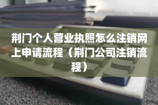 荆门个人营业执照怎么注销网上申请流程(荆门公司注销流程)