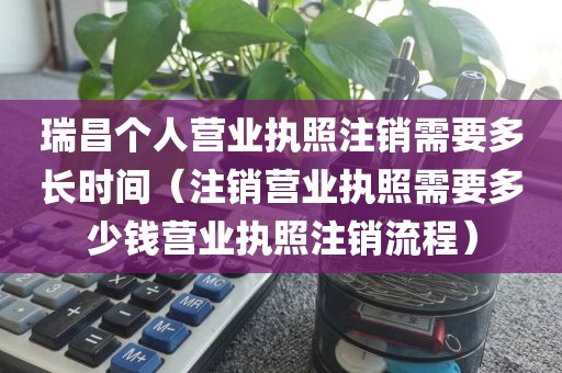 瑞昌个人营业执照注销需要多长时间（注销营业执照需要多少钱营业执照注销流程）