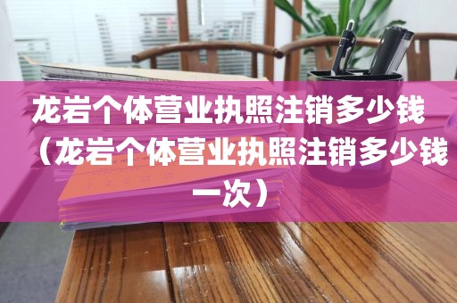 龙岩个体营业执照注销多少钱(龙岩个体营业执照注销多少钱一次)