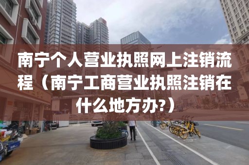 南宁个人营业执照网上注销流程（南宁工商营业执照注销在什么地方办?）