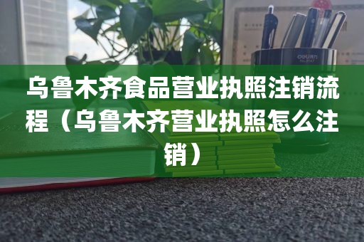 乌鲁木齐食品营业执照注销流程（乌鲁木齐营业执照怎么注销）