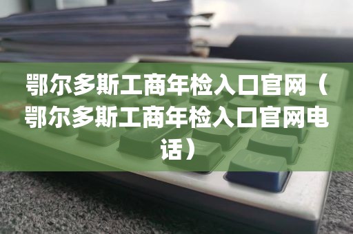 鄂尔多斯工商年检入口官网（鄂尔多斯工商年检入口官网电话）