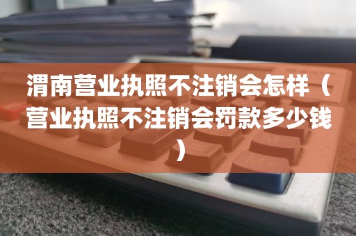 渭南营业执照不注销会怎样（营业执照不注销会罚款多少钱）