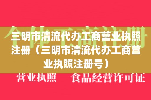 三明市清流代办工商营业执照注册（三明市清流代办工商营业执照注册号）