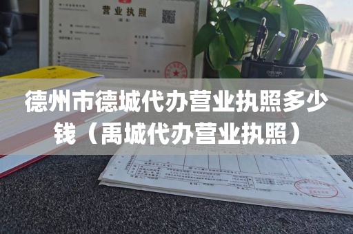 德州市德城代办营业执照多少钱（禹城代办营业执照）