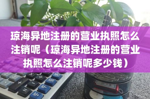 琼海异地注册的营业执照怎么注销呢（琼海异地注册的营业执照怎么注销呢多少钱）