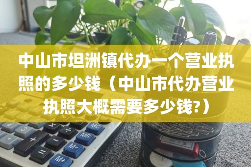 中山市坦洲镇代办一个营业执照的多少钱(中山市代办营业执照大概需要多少钱?)