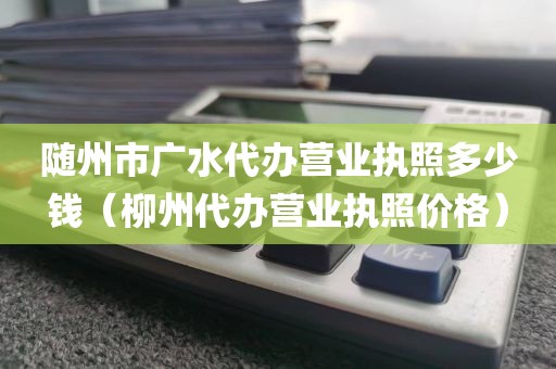 随州市广水代办营业执照多少钱（柳州代办营业执照价格）