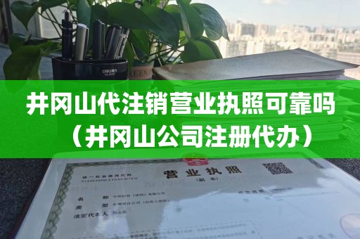 井冈山代注销营业执照可靠吗（井冈山公司注册代办）