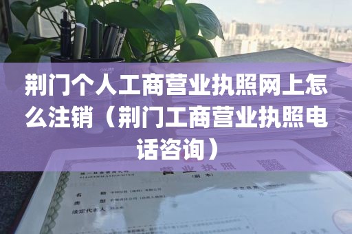 荆门个人工商营业执照网上怎么注销（荆门工商营业执照电话咨询）