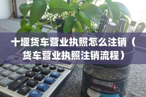 十堰货车营业执照怎么注销（货车营业执照注销流程）