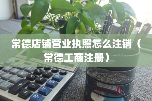 常德店铺营业执照怎么注销（常德工商注册）