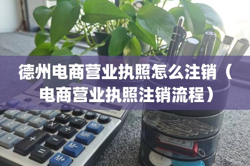 德州电商营业执照怎么注销（电商营业执照注销流程）