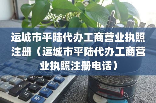 运城市平陆代办工商营业执照注册(运城市平陆代办工商营业执照注册电话)