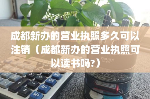 成都新办的营业执照多久可以注销（成都新办的营业执照可以读书吗?）