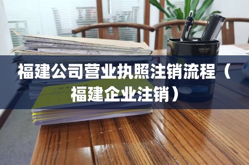 福建公司营业执照注销流程（福建企业注销）