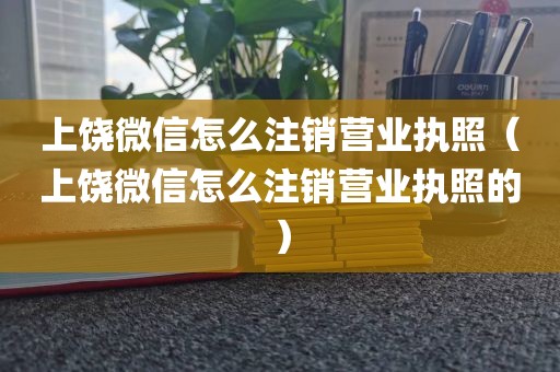 上饶微信怎么注销营业执照（上饶微信怎么注销营业执照的）