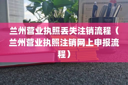 兰州营业执照丢失注销流程(兰州营业执照注销网上申报流程)